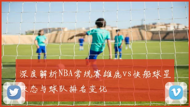 深度解析NBA常规赛雄鹿vs快船球星状态与球队排名变化