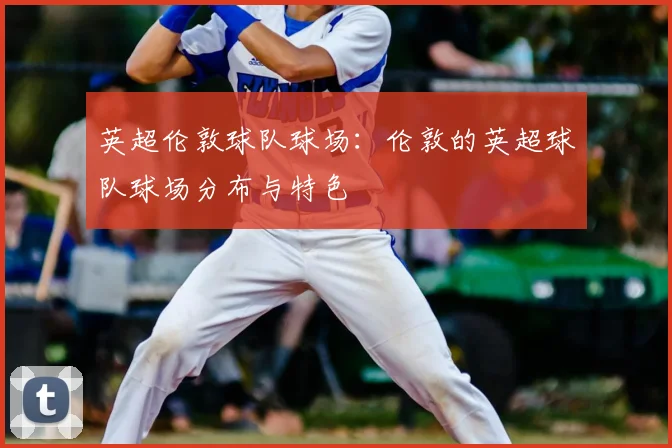 英超伦敦球队球场：伦敦的英超球队球场分布与特色