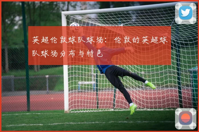 英超伦敦球队球场：伦敦的英超球队球场分布与特色